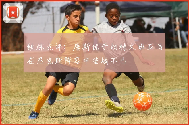 铁林点评：唐斯优于切特文班亚马在尼克斯阵容中苦战不已