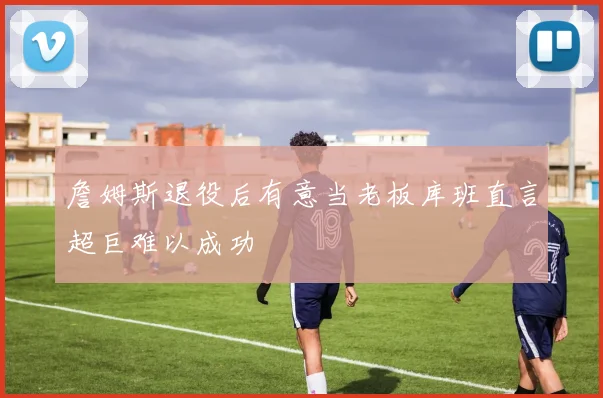 詹姆斯退役后有意当老板库班直言超巨难以成功