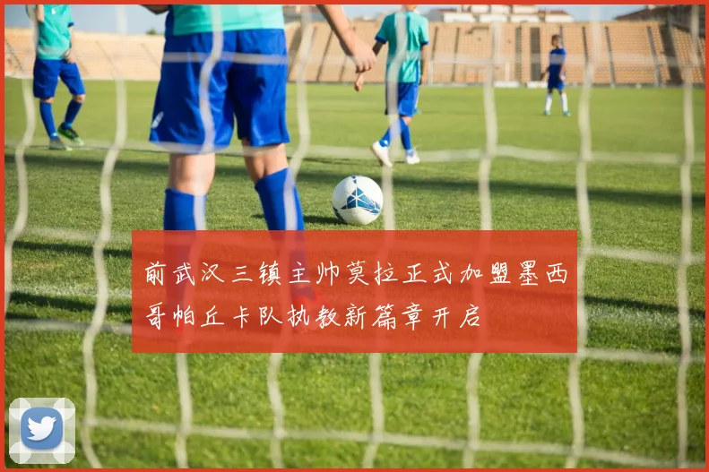 前武汉三镇主帅莫拉正式加盟墨西哥帕丘卡队执教新篇章开启