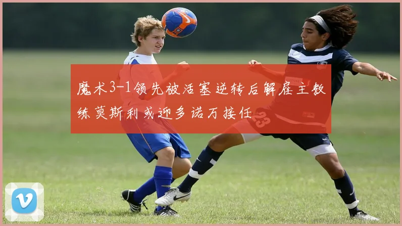 魔术3-1领先被活塞逆转后解雇主教练莫斯利或迎多诺万接任
