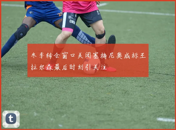 冬季转会窗口关闭塞梅尼奥成标王拉尔森最后时刻引关注