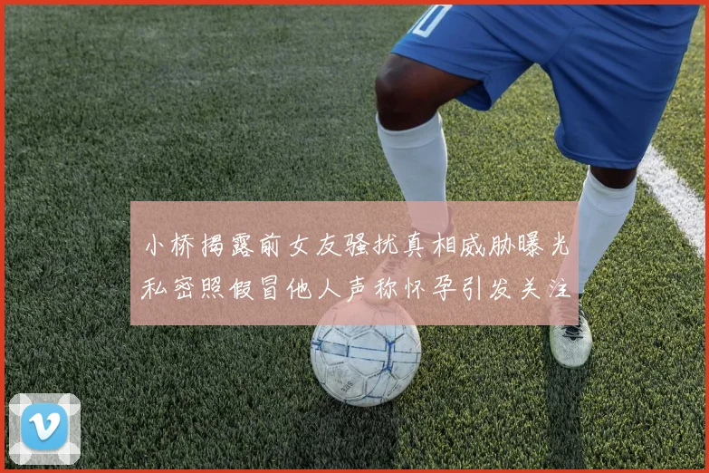 小桥揭露前女友骚扰真相威胁曝光私密照假冒他人声称怀孕引发关注