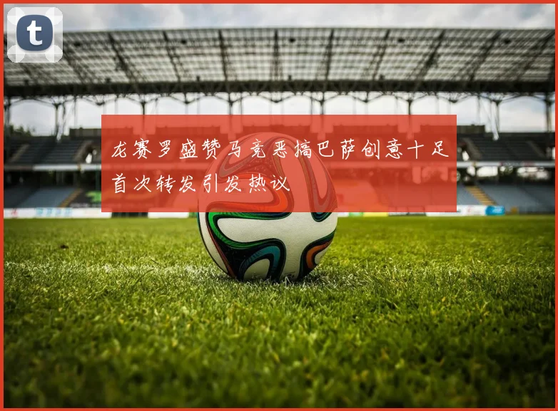 龙赛罗盛赞马竞恶搞巴萨创意十足首次转发引发热议