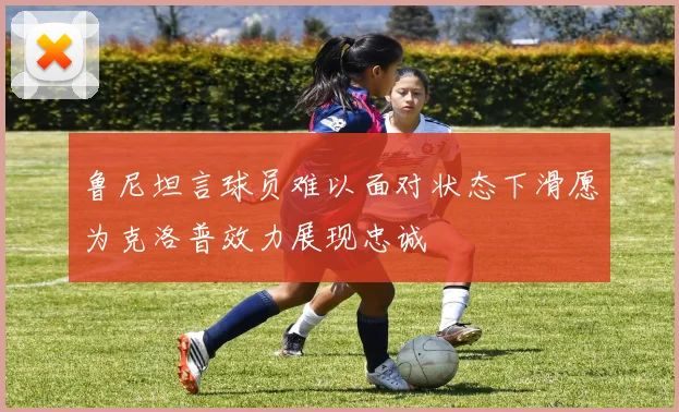 鲁尼坦言球员难以面对状态下滑愿为克洛普效力展现忠诚