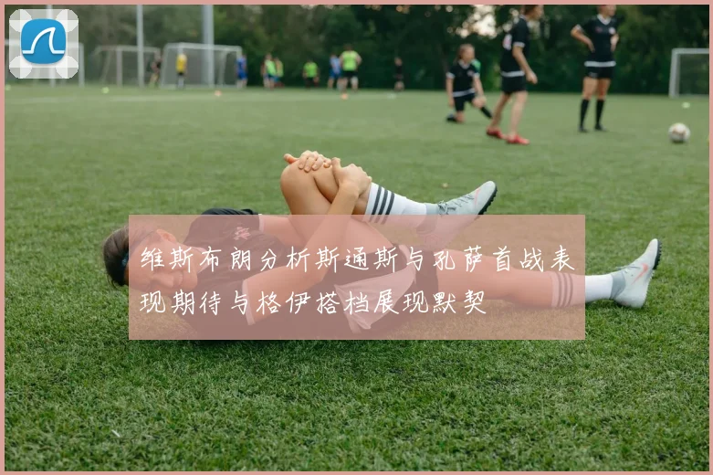 维斯布朗分析斯通斯与孔萨首战表现期待与格伊搭档展现默契
