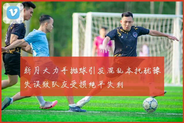 新月大力手抛球引发混乱本托犹豫失误致队友受损绝平失利