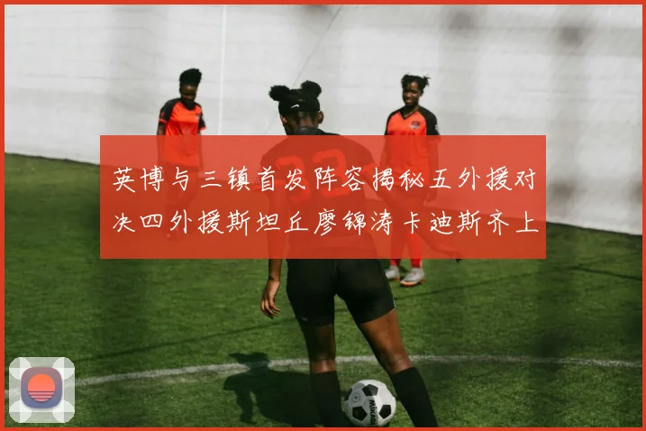 英博与三镇首发阵容揭秘五外援对决四外援斯坦丘廖锦涛卡迪斯齐上阵