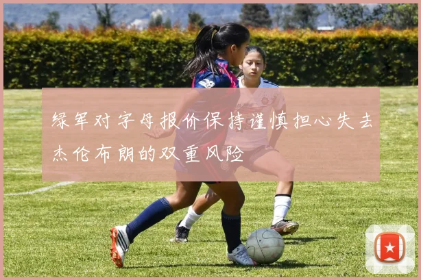 绿军对字母报价保持谨慎担心失去杰伦布朗的双重风险