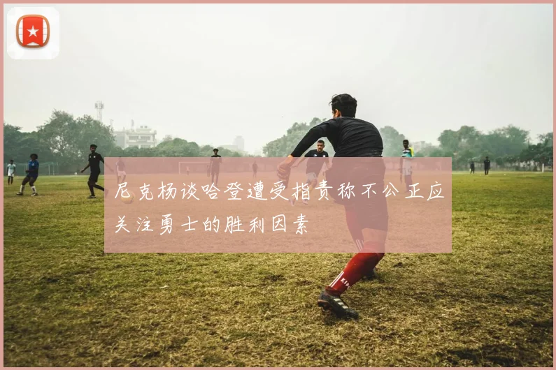 尼克杨谈哈登遭受指责称不公正应关注勇士的胜利因素